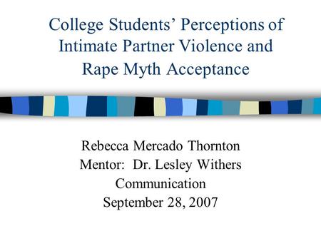 College Students’ Perceptions of Intimate Partner Violence and Rape Myth Acceptance Rebecca Mercado Thornton Mentor: Dr. Lesley Withers Communication September.