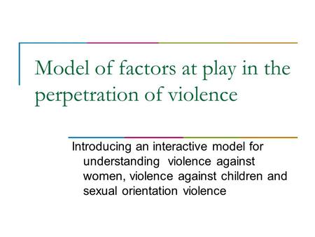 Model of factors at play in the perpetration of violence Introducing an interactive model for understanding violence against women, violence against children.