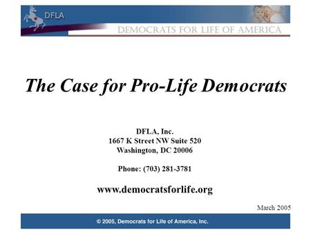 1 The Case for Pro-Life Democrats DFLA, Inc. 1667 K Street NW Suite 520 Washington, DC 20006 Phone: (703) 281-3781 www.democratsforlife.org March 2005.