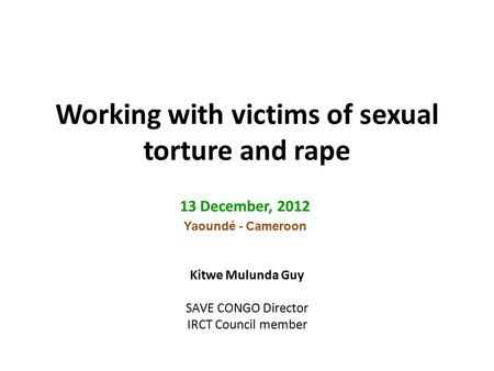 Working with victims of sexual torture and rape 13 December, 2012 Yaoundé - Cameroon Kitwe Mulunda Guy SAVE CONGO Director IRCT Council member.