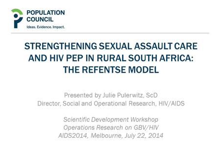 STRENGTHENING SEXUAL ASSAULT CARE AND HIV PEP IN RURAL SOUTH AFRICA: THE REFENTSE MODEL Presented by Julie Pulerwitz, ScD Director, Social and Operational.