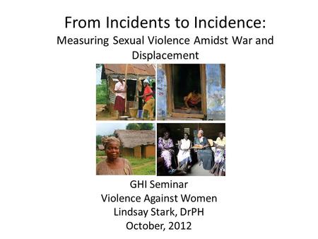 From Incidents to Incidence: Measuring Sexual Violence Amidst War and Displacement GHI Seminar Violence Against Women Lindsay Stark, DrPH October, 2012.