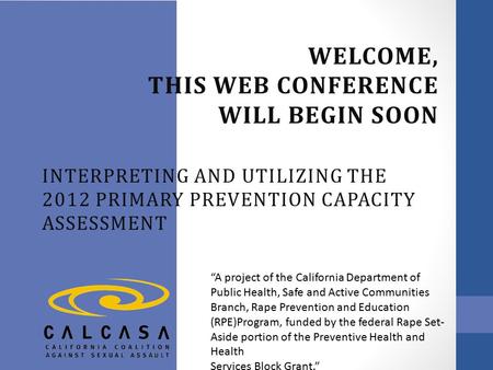 WELCOME, THIS WEB CONFERENCE WILL BEGIN SOON INTERPRETING AND UTILIZING THE 2012 PRIMARY PREVENTION CAPACITY ASSESSMENT “A project of the California Department.