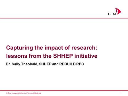 1 © The Liverpool School of Tropical Medicine Capturing the impact of research: lessons from the SHHEP initiative Dr. Sally Theobald, SHHEP and REBUILD.