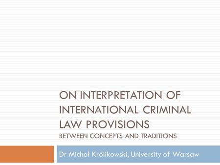 ON INTERPRETATION OF INTERNATIONAL CRIMINAL LAW PROVISIONS BETWEEN CONCEPTS AND TRADITIONS Dr Michał Królikowski, University of Warsaw.