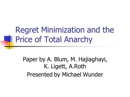 Regret Minimization and the Price of Total Anarchy Paper by A. Blum, M. Hajiaghayi, K. Ligett, A.Roth Presented by Michael Wunder.