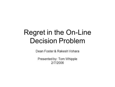 Regret in the On-Line Decision Problem Dean Foster & Rakesh Vohara Presented by: Tom Whipple 2/7/2006.
