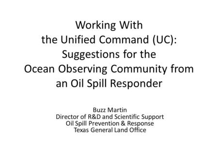 Working With the Unified Command (UC): Suggestions for the Ocean Observing Community from an Oil Spill Responder Buzz Martin Director of R&D and Scientific.