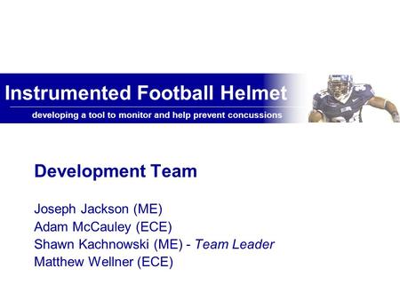 Developing a tool to monitor and help prevent concussions Instrumented Football Helmet Development Team Joseph Jackson (ME) Adam McCauley (ECE) Shawn Kachnowski.