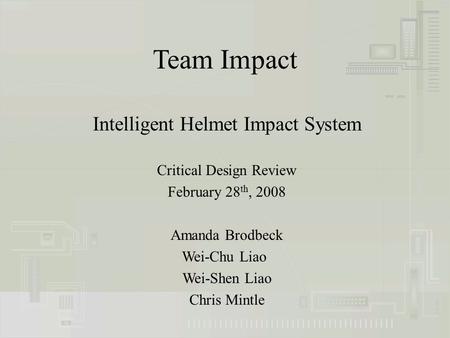 Team Impact Intelligent Helmet Impact System Critical Design Review February 28 th, 2008 Amanda Brodbeck Wei-Chu Liao Wei-Shen Liao Chris Mintle.