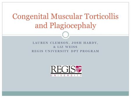 LAUREN CLEMSON, JOSH HARDY, & LIZ WEISS REGIS UNIVERSITY DPT PROGRAM Congenital Muscular Torticollis and Plagiocephaly.
