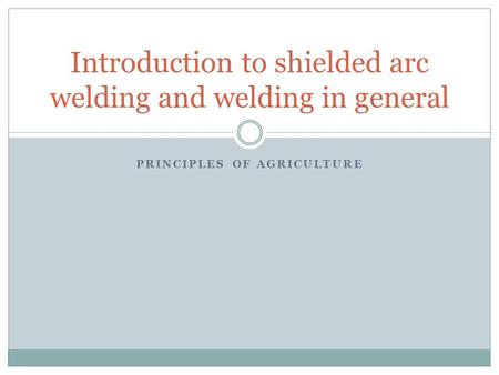PRINCIPLES OF AGRICULTURE Introduction to shielded arc welding and welding in general.