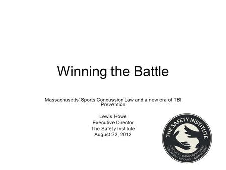 Winning the Battle Massachusetts’ Sports Concussion Law and a new era of TBI Prevention Lewis Howe Executive Director The Safety Institute August 22, 2012.