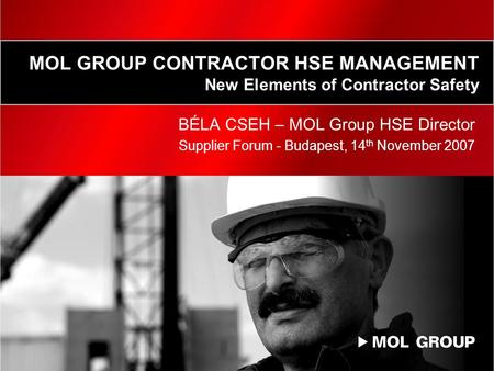 MOL GROUP CONTRACTOR HSE MANAGEMENT New Elements of Contractor Safety BÉLA CSEH – MOL Group HSE Director Supplier Forum - Budapest, 14 th November 2007.