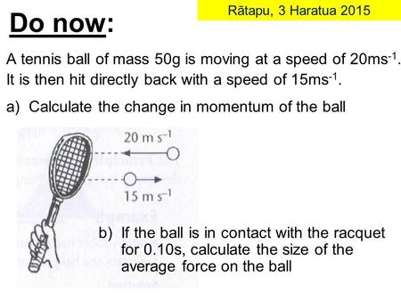 Do now: Rātapu, 3 Haratua 2015 A tennis ball of mass 50g is moving at a speed of 20ms -1. It is then hit directly back with a speed of 15ms -1. a) Calculate.