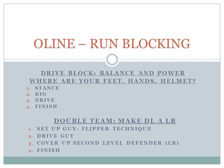 DRIVE BLOCK: BALANCE AND POWER WHERE ARE YOUR FEET, HANDS, HELMET? 1. STANCE 2. DIG 3. DRIVE 4. FINISH OLINE – RUN BLOCKING DOUBLE TEAM: MAKE DL A LB 1.