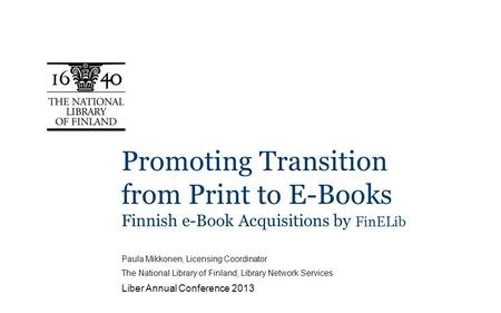 Promoting Transition from Print to E-Books Finnish e-Book Acquisitions by FinELib Paula Mikkonen, Licensing Coordinator The National Library of Finland,