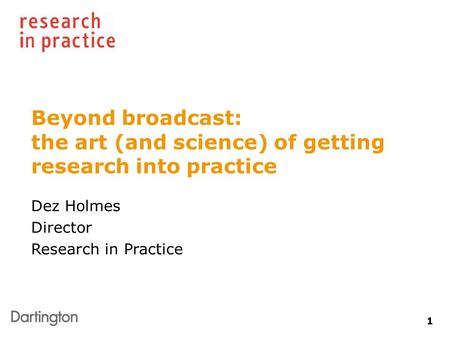 1 Beyond broadcast: the art (and science) of getting research into practice Dez Holmes Director Research in Practice.