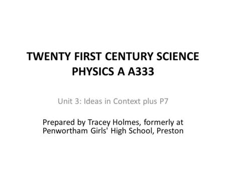 TWENTY FIRST CENTURY SCIENCE PHYSICS A A333 Unit 3: Ideas in Context plus P7 Prepared by Tracey Holmes, formerly at Penwortham Girls' High School, Preston.