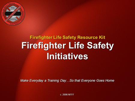 Firefighter Life Safety Initiatives Make Everyday a Training Day…So that Everyone Goes Home c. 2006 NFFF Firefighter Life Safety Resource Kit.