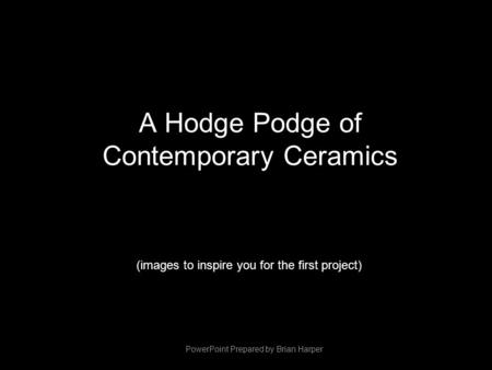 A Hodge Podge of Contemporary Ceramics (images to inspire you for the first project) PowerPoint Prepared by Brian Harper.