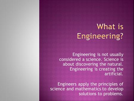 Engineering is not usually considered a science. Science is about discovering the natural. Engineering is creating the artificial. Engineers apply the.