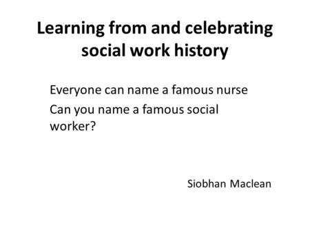 Learning from and celebrating social work history Everyone can name a famous nurse Can you name a famous social worker? Siobhan Maclean.