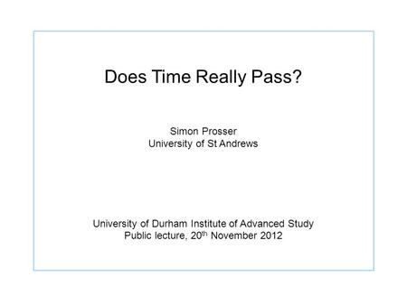 Does Time Really Pass? Simon Prosser University of St Andrews University of Durham Institute of Advanced Study Public lecture, 20 th November 2012.
