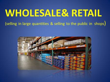 WHOLESALE& RETAIL (selling in large quantities & selling to the public in shops )