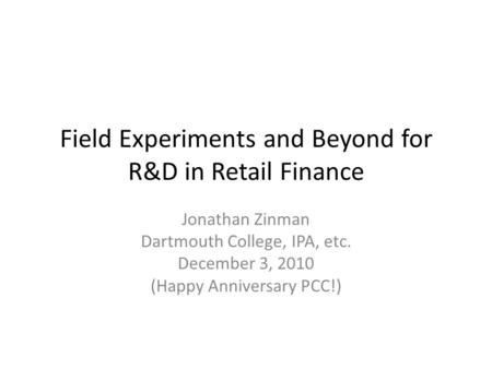 Field Experiments and Beyond for R&D in Retail Finance Jonathan Zinman Dartmouth College, IPA, etc. December 3, 2010 (Happy Anniversary PCC!)