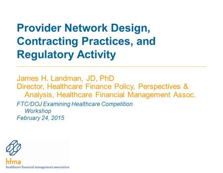 Provider Network Design, Contracting Practices, and Regulatory Activity James H. Landman, JD, PhD Director, Healthcare Finance Policy, Perspectives & Analysis,