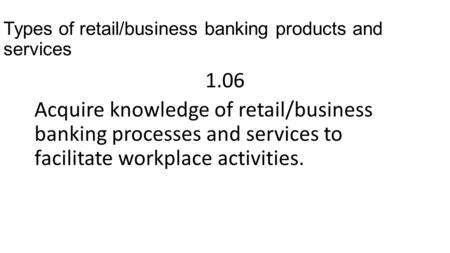Types of retail/business banking products and services 1.06 Acquire knowledge of retail/business banking processes and services to facilitate workplace.