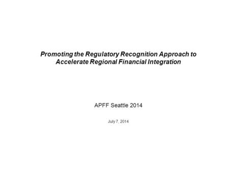 Promoting the Regulatory Recognition Approach to Accelerate Regional Financial Integration APFF Seattle 2014 July 7, 2014.