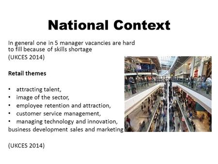 National Context In general one in 5 manager vacancies are hard to fill because of skills shortage (UKCES 2014) Retail themes attracting talent, image.