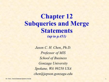 Dr. Chen, Oracle Database System (Oracle) 1 Chapter 12 Subqueries and Merge Statements (up to p.451) Jason C. H. Chen, Ph.D. Professor of MIS School of.
