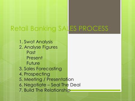 Retail Banking SALES PROCESS 1. Swot Analysis 2. Analyse Figures Past Present Future 3. Sales Forecasting 4. Prospecting 5. Meeting / Presentation 6. Negotiate.