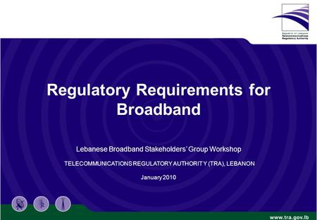 Regulatory Requirements for Broadband Lebanese Broadband Stakeholders’ Group Workshop TELECOMMUNICATIONS REGULATORY AUTHORIT Y (TRA), LEBANON January 2010.