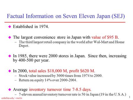 1 utdallas.edu/~metin Factual Information on Seven Eleven Japan (SEJ) u Established in 1974. u The largest convenience store in Japan with value of $95.