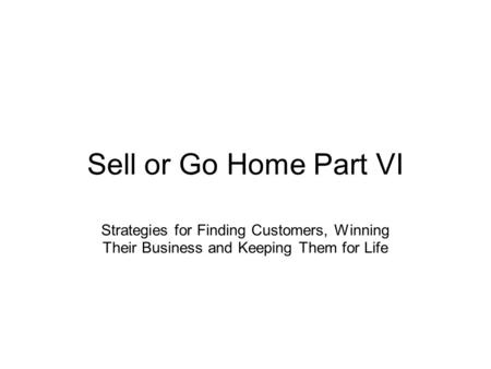 Sell or Go Home Part VI Strategies for Finding Customers, Winning Their Business and Keeping Them for Life.