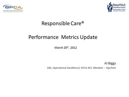 Responsible Care® Performance Metrics Update Al Biggs GM, Operational Excellence/ GPCA RCC Member – Sipchem March 20 th, 2012.