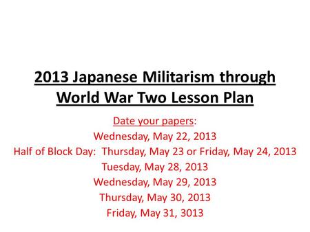 2013 Japanese Militarism through World War Two Lesson Plan Date your papers: Wednesday, May 22, 2013 Half of Block Day: Thursday, May 23 or Friday, May.