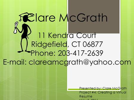 Presented by: Clare McGrath Project #4: Creating a Virtual Resume May 3, 2011 Clare McGrath 11 Kendra Court Ridgefield, CT 06877 Phone: 203-417-2639 E-mail: