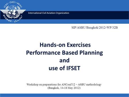 International Civil Aviation Organization Hands-on Exercises Performance Based Planning and use of IFSET SIP/ASBU/Bangkok/2012-WP/32B Workshop on preparations.