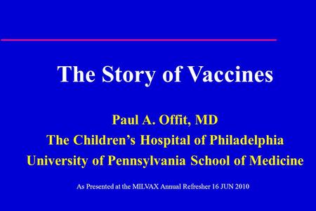 The Story of Vaccines Paul A. Offit, MD The Children’s Hospital of Philadelphia University of Pennsylvania School of Medicine As Presented at the MILVAX.