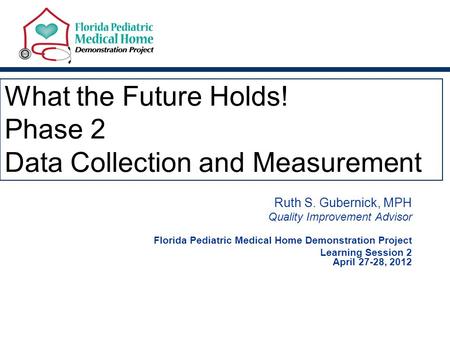 What the Future Holds! Phase 2 Data Collection and Measurement Ruth S. Gubernick, MPH Quality Improvement Advisor Florida Pediatric Medical Home Demonstration.