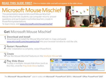 The Microsoft ® Mouse Mischief ™ add-in works with Microsoft ® PowerPoint ® 2010 or Microsoft ® Office PowerPoint ® 2007. Download and install the Mouse.