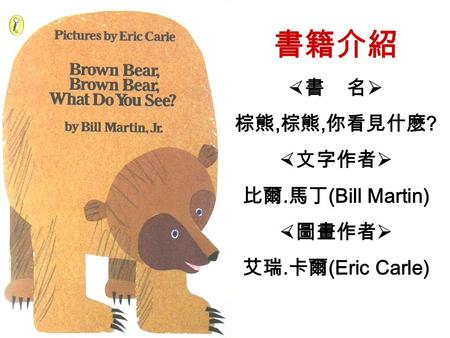 書籍介紹  書 名  棕熊, 棕熊, 你看見什麼 ?  文字作者  比爾. 馬丁 (Bill Martin)  圖畫作者  艾瑞. 卡爾 (Eric Carle)