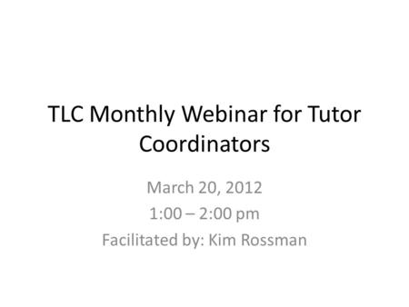 TLC Monthly Webinar for Tutor Coordinators March 20, 2012 1:00 – 2:00 pm Facilitated by: Kim Rossman.