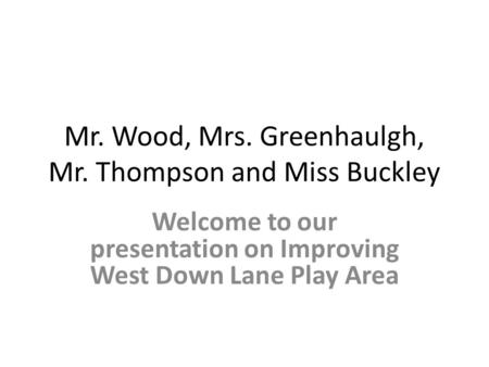 Mr. Wood, Mrs. Greenhaulgh, Mr. Thompson and Miss Buckley Welcome to our presentation on Improving West Down Lane Play Area.