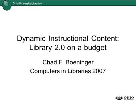 Ohio University Libraries Dynamic Instructional Content: Library 2.0 on a budget Chad F. Boeninger Computers in Libraries 2007.
